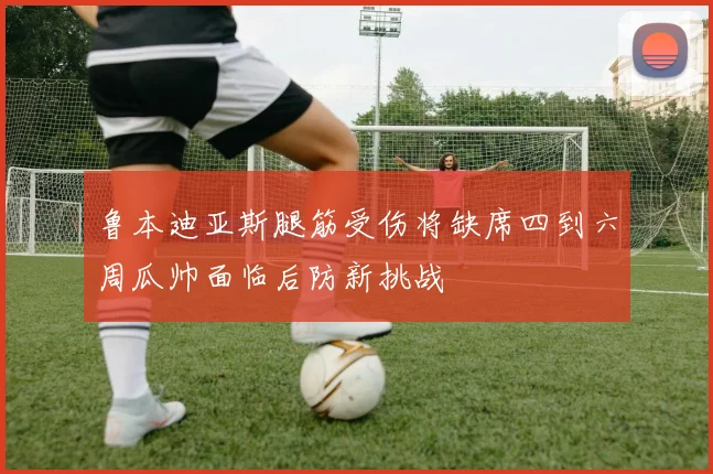 鲁本迪亚斯腿筋受伤将缺席四到六周瓜帅面临后防新挑战