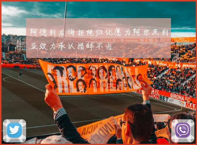 阿德利后悔拒绝归化愿为阿尔及利亚效力承认措辞不当