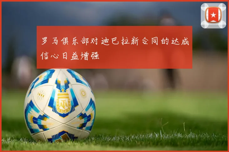 罗马俱乐部对迪巴拉新合同的达成信心日益增强