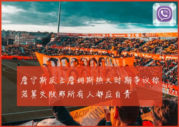 詹宁斯反击詹姆斯热火时期争议称若算失败那所有人都应自责
