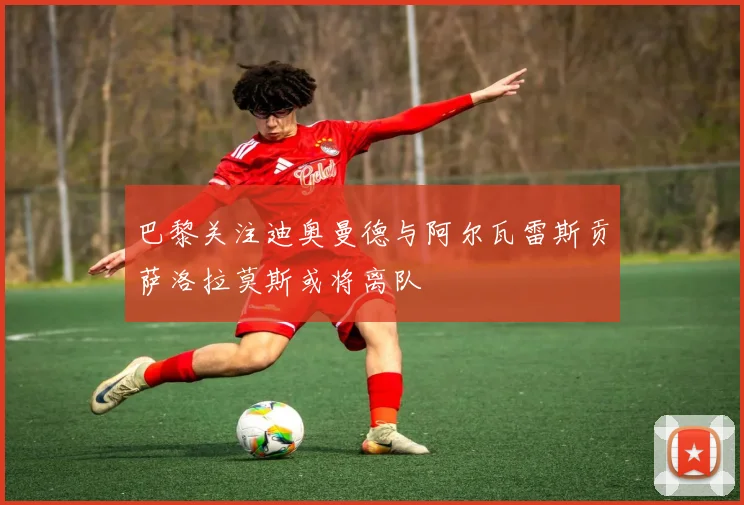 巴黎关注迪奥曼德与阿尔瓦雷斯贡萨洛拉莫斯或将离队