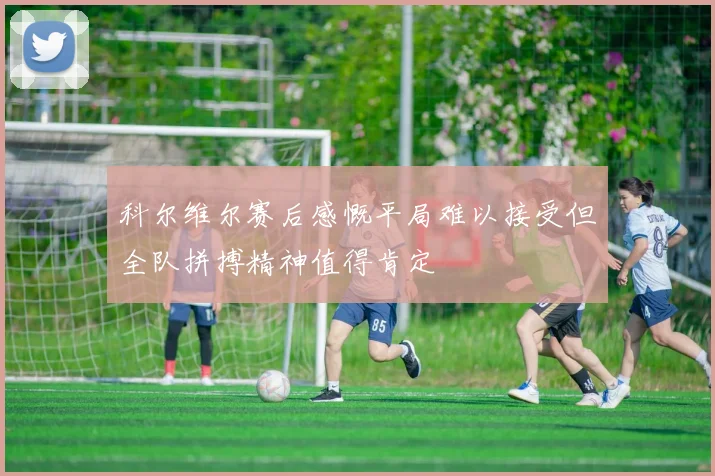 科尔维尔赛后感慨平局难以接受但全队拼搏精神值得肯定