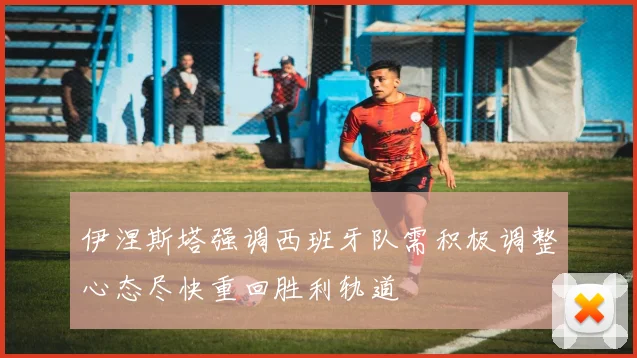 伊涅斯塔强调西班牙队需积极调整心态尽快重回胜利轨道