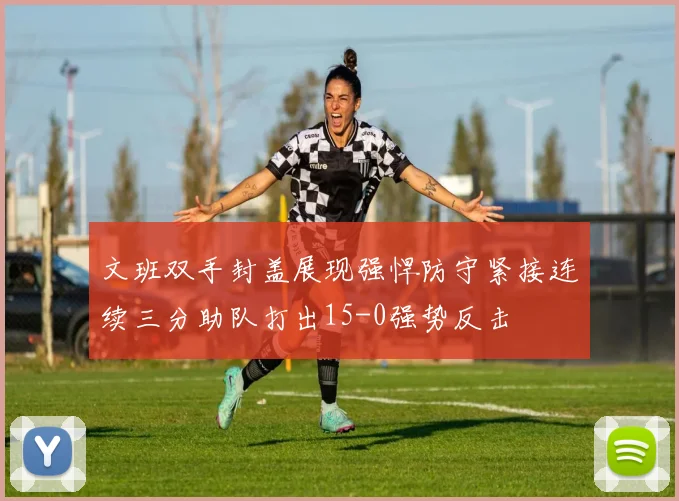 文班双手封盖展现强悍防守紧接连续三分助队打出15-0强势反击