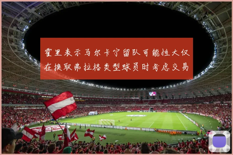 霍里表示马尔卡宁留队可能性大仅在换取弗拉格类型球员时考虑交易