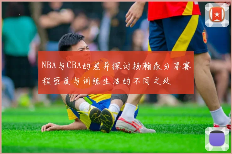 NBA与CBA的差异探讨杨瀚森分享赛程密度与训练生活的不同之处