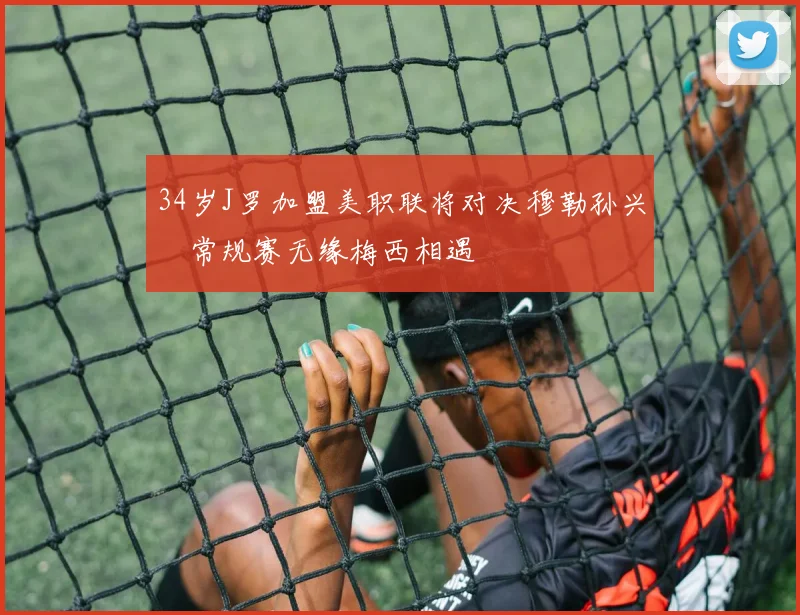 34岁J罗加盟美职联将对决穆勒孙兴慜常规赛无缘梅西相遇