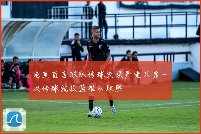 老里直言球队传球失误严重只靠一次传球就投篮难以取胜