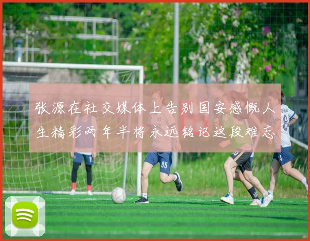 张源在社交媒体上告别国安感慨人生精彩两年半将永远铭记这段难忘故事
