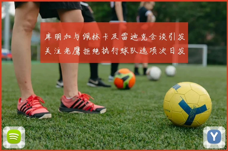 库明加与佩林卡及雷迪克会谈引发关注老鹰拒绝执行球队选项次日发生