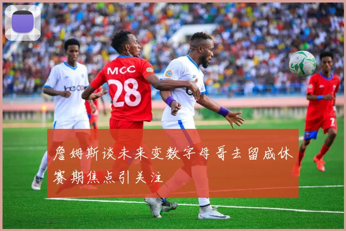 詹姆斯谈未来变数字母哥去留成休赛期焦点引关注
