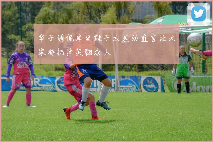 华子调侃库里鞋子太差劲直言让大家都扔掉笑翻众人