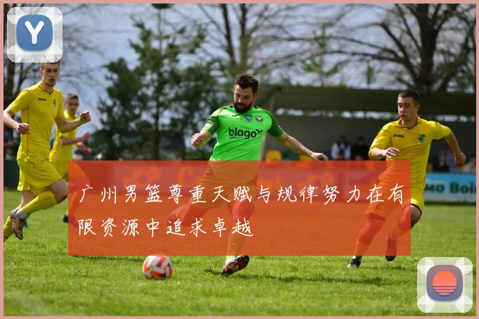 广州男篮尊重天赋与规律努力在有限资源中追求卓越
