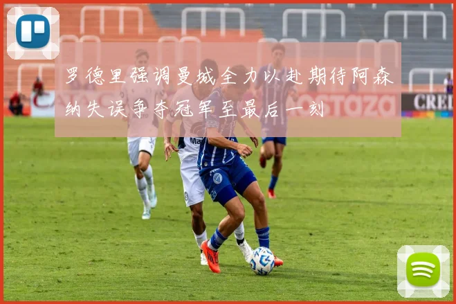 罗德里强调曼城全力以赴期待阿森纳失误争夺冠军至最后一刻