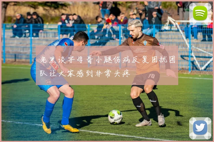 老里谈字母哥小腿伤病反复困扰团队让大家感到非常头疼