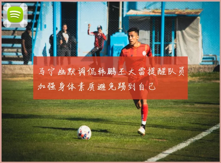 马宁幽默调侃韩鹏王大雷提醒队员加强身体素质避免踢到自己