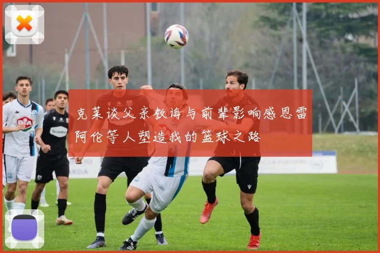 克莱谈父亲教诲与前辈影响感恩雷阿伦等人塑造我的篮球之路