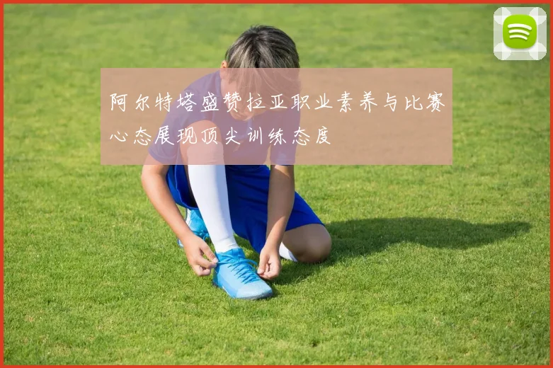 阿尔特塔盛赞拉亚职业素养与比赛心态展现顶尖训练态度