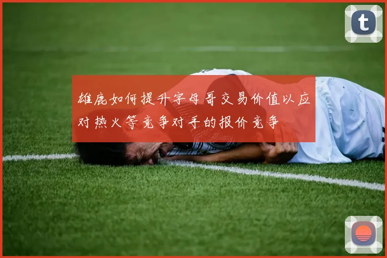 雄鹿如何提升字母哥交易价值以应对热火等竞争对手的报价竞争