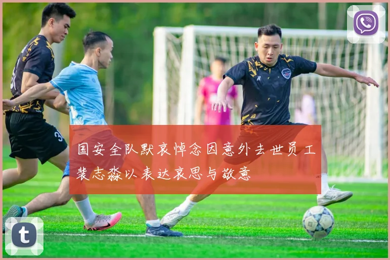 国安全队默哀悼念因意外去世员工裴志淼以表达哀思与敬意