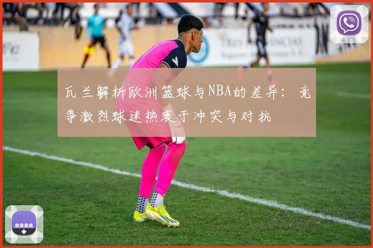 瓦兰解析欧洲篮球与NBA的差异：竞争激烈球迷热衷于冲突与对抗