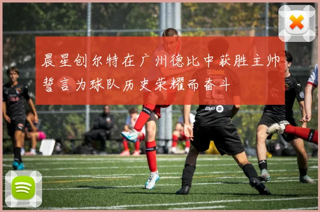 晨星创尔特在广州德比中获胜主帅誓言为球队历史荣耀而奋斗