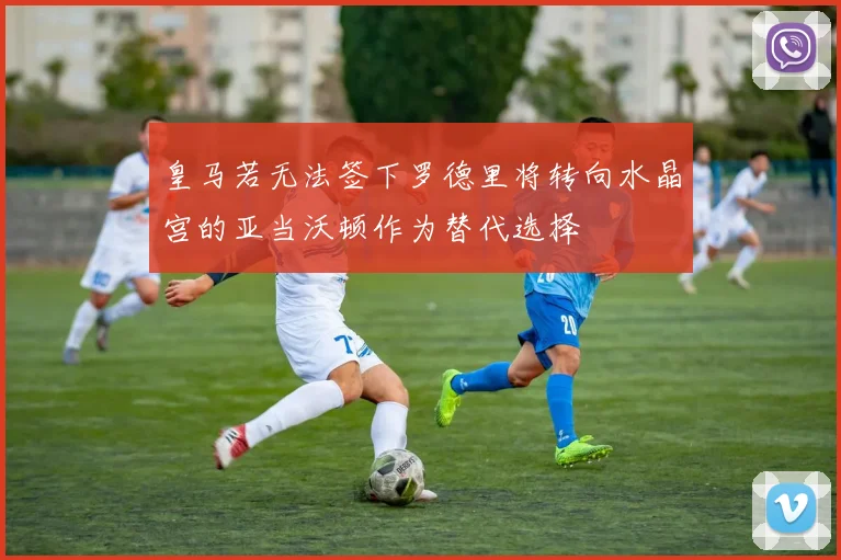 皇马若无法签下罗德里将转向水晶宫的亚当沃顿作为替代选择