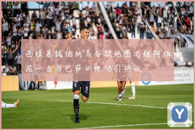 西媒恶搞伯纳乌谷歌地图名琼阿梅尼一击与巴萨训练场引热议