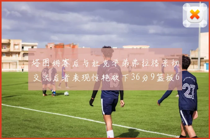 塔图姆赛后与杜克学弟弗拉格亲切交流后者表现惊艳砍下36分9篮板6助攻