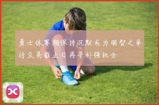 勇士休赛期保持沉默或为明智之举待交易截止日再寻补强机会