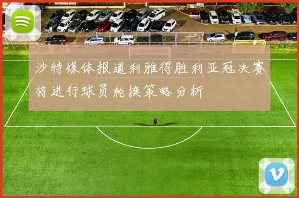 沙特媒体报道利雅得胜利亚冠决赛将进行球员轮换策略分析