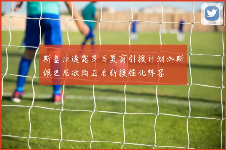 斯基拉透露罗马夏窗引援计划加斯佩里尼欲购五名新援强化阵容