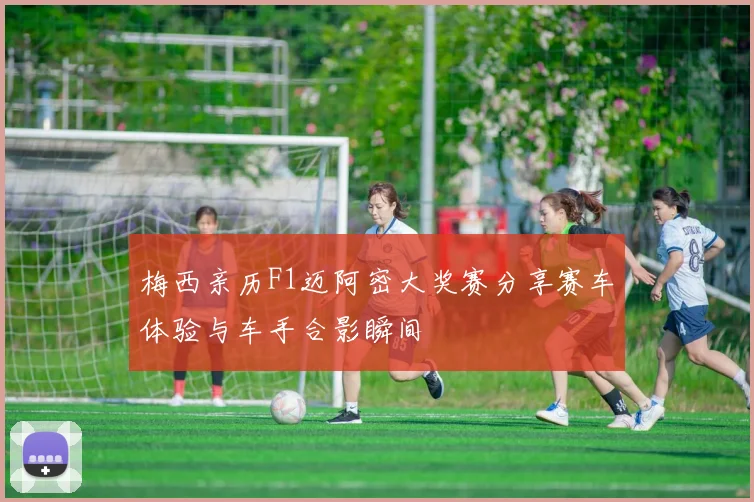 梅西亲历F1迈阿密大奖赛分享赛车体验与车手合影瞬间