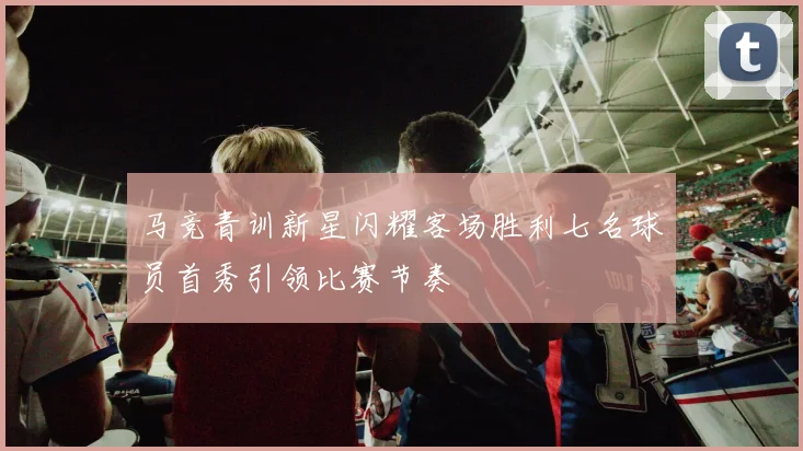 马竞青训新星闪耀客场胜利七名球员首秀引领比赛节奏