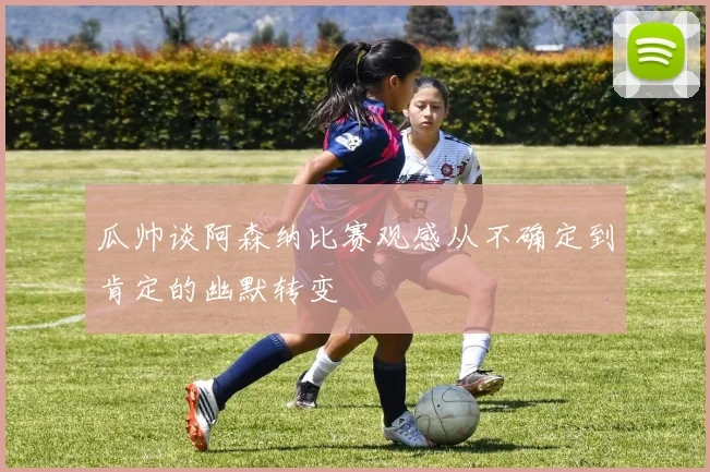 瓜帅谈阿森纳比赛观感从不确定到肯定的幽默转变