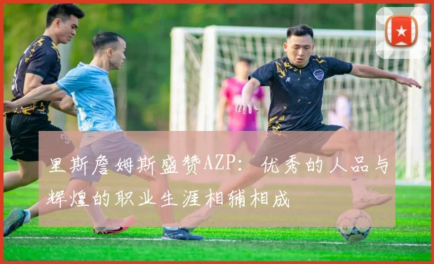 里斯詹姆斯盛赞AZP：优秀的人品与辉煌的职业生涯相辅相成