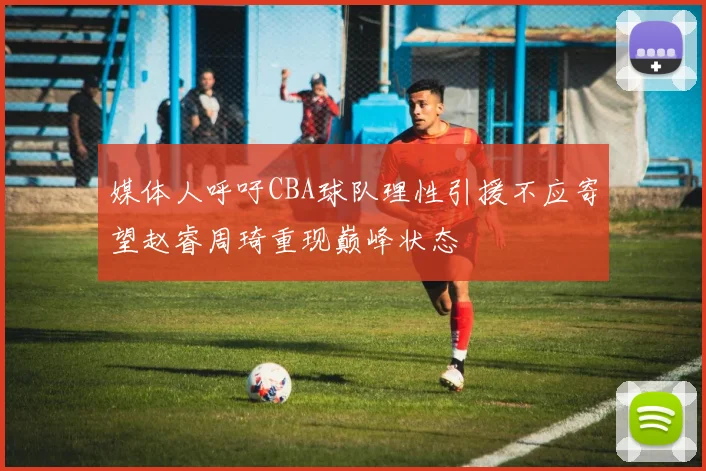 媒体人呼吁CBA球队理性引援不应寄望赵睿周琦重现巅峰状态