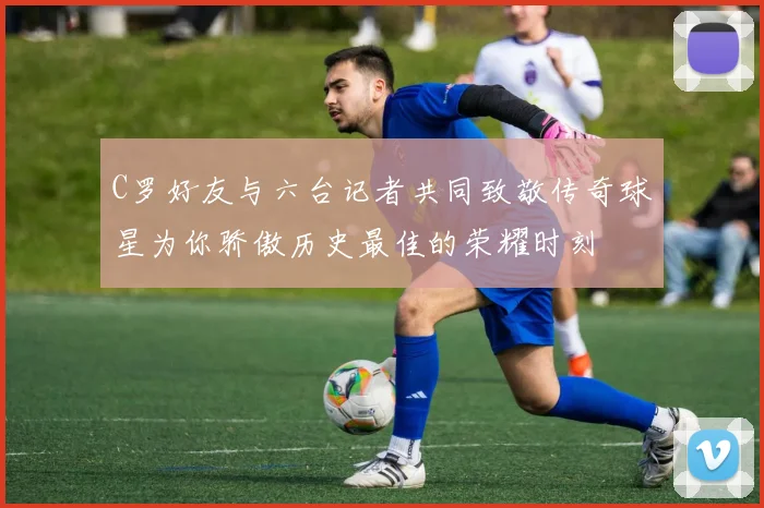 C罗好友与六台记者共同致敬传奇球星为你骄傲历史最佳的荣耀时刻