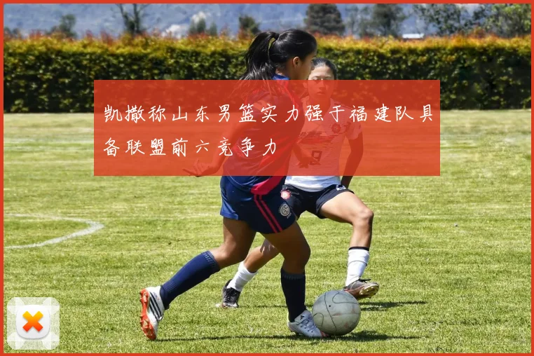凯撒称山东男篮实力强于福建队具备联盟前六竞争力